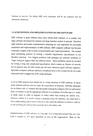business to survIve. No doubt, ERP with e-business will be an essential tool for
tomorrow's business.
1.4 ACQUISITIONS AND IMPLEMENTATION OF ERP SOFTWARE
ERP software is quite different from other off-the-shelf software. It is usually very
large software developed for medium and large business system in general. Therefore
right selection and proper implementation planning are very important for successful
acquisition and implementation of ERP software. ERP computer software has become
extremely complex both in terms of functionality and visual presentation. The normal
good purchasing practice of writing a detailed requirements specification is not
therefore practical. Two biggest problems with packages are software problems or
"bugs" and poor support from the software house. These problems cannot be avoided
by writing a long and complicated specification which creates an illusion of security
but in practice may do little except put off some otherwise good software suppliers.
Specialist computer software selection consultants have a role to play but do not come
cheap and tend to suggest top of the range packages.
A lot of ERP projects have failed due to wrong selection of ERP software. In those
cases selected software did not meet the requirement of business. Software packages
are so feature rich i.e. complex that the people running the company did not understand
them. It is better to see the appropriate software in a company of similar type (i.e. make
to stock, make to order or engineer to order) rather than looking for similar size.
However, before it is worth visiting a company using the software, one must have a
clear understanding and vision of what he or she wants the software to achieve, what he
or she is looking for and so what questions he or she need to ask.
Implementation of ERP software is a big task. It is a long-ternl project that can vary
from 6 months to 2/3 years according to size of the organization. Most of the
7
 