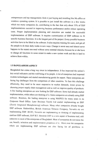 ,
entrepreneurs and top managements think it just b~ying and installing like Ms office or
windows operating system. It is possible to just install the software in a few weeks
which too many companies do, contributing to the fact that only about 35% of ERP
implementations succeed in improving business performance and/or reduce operating
costs. Proper implementation planning and execution are needed for successful
implementation of ERP software. It requires customization of ERP software to fit
specific business functions. It is the longest part of the project. Every possible business
activities have to be fitted in the software. It also requires training for users, and get all
the people to do their daily works in new ways. Change is never easy and almost never
happens to the extent one need without some external stimulus because he or she have
to change all functions to some extent to make a new system work and this is hard to
achieve from within.
1.5 BANGLADESH ASPECT
Bangladesh has come a long way since its independence. It has improved the nation's
key social indicators and the well being of its people. A lot of enterprises had imported
modem technologies and started manufacturing goods for export. These enterprises are
facing big challenges from the competitors of other countries. To face this challenge
effectively, they need to be more responsive to market demands, lower prices by
choosing proper supply chain management and as well as improve quality of products.
A few leading enterprises are now looking for ERP software. Some had already started
implementation, while others are thinking of it. Some companies are already using ERP
software. Beximco, the leading enterprise is using MAPICS for many years in its
Corporate Head Office. Later Beximco Textile Ltd started implementing an ERP
(Textile Integrated Manufacturing) softwarc. Many other companies already bought
ERP software. RahimAfroz, British American Tobacco Company, Novartis etc are
implementing ERP. BATC, Novartis are implementing or thinking of implementing
costliest ERP software, SAP R/3. However ERP is a new aspect of business tool, still
unknown to most of the enterprises of Bangladesh. Most of companies do not know the
use, benefit, selection and implementation procedure of it. More over the companies
which are implementing ERP software are also facing lot of problems in
8
 
