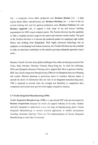 Ltd. - a composite woven fabric production unit, Beximco Denims Ltd. - a high
quality denim fabric manufacturing unit, Beximco Knitting Ltd. - a state of the art
circular knitting mill, and two garment production units, Beximco Fashions Ltd. and
Beximco .Apparels Ltd., to support a wide range of top and bottom stitching
requirements for 100% export oriented market. The Textiles Division has the capability
to offer a complete product range for the export and domestic textile market. The goal
of the Textiles Division is to become the preferred partner for supplying high quality
fabrics and clothing from Bangladesh. With highly advanced technology and an
emphasis on developing local human resources, the Textiles Division has the potential
to make an important contribution to the nation's growing readymade garments export
sector.
Beximco Textile Division faces global challenges from other developing countries like
China, India, Pakistan, Thailand, Vietnam, Hong Kong etc. To meet this challenge,
BTD uses Enterprise Resource Planning tool to support their fiber to garment industry.
BDT uses Textile Integrated Manufacturing (TIM) for its Enterprise Resource Planning
and control. Material planning to production status to customer delivery status, it
opened the doors of information that are vital in an integrated manufacturing plant.
TIM is expected to provide them the strength and flexibility to outperform their
competitors and sustain their growth in this highly competitive industry.
1.7 Textile Integrated Manufacturing (TIM)
Textile Integrated Mallufacturing (TIM) is a specialized ERP software developed by
Datatex Corporation designed for textile and apparel industry of all sizes, whether
vertically integrated or specialized in just one stage of manufacturing chain. Textile
Integrated Manufacturing is network orientcd application in AS400 environment
including e-business functions. There are 250 implementations of Textile Integrated
Manufacturing in more than 30 countries.
10
 