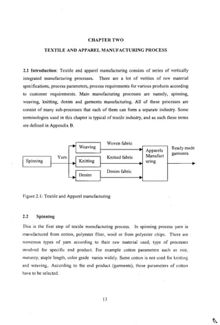 CHAPTER TWO
TEXTILE AND APPAREL MANUFACTURING PROCESS
2.1 Introduction: Textile and apparel manufacturing consists of series of vertically
integrated manufacturing processes. There are a lot of verities of raw material
specifications, process parameters, process requirements for various products according
to customer requirements. Main manufacturing processes are namely, spinning,
weaving, knitting, denim and garments manufacturing. All of these processes are
consist of many sub-processes that each of them can form a separate industry. Some
terminologies used in this chapter is typical of textile industry, and as such these terms
are defined in Appendix B.
Spinning
Yam
Weaving
Knitting
Denim
Woven fabric
Knitted fabric
Denim fabric
Apparels
Manufact
unng
Ready made
garments
Figure 2. I: Textile and Apparel manufacturing
2.2 Spinning
This is the first step of textile manufacturing process. In spmnmg process yarn IS
manufactured from cotton, polyester fiber, wool or from polyester chips. There are
numcrous types of yam according to their raw material used, type of processes
involved for specific end product. For example cotton parameters such as mic,
maturity, staple length, color grade varies widely. Same cotton is not used for knitting
and weaving,. According to the end product (garments), these parameters of cotton
have to be selected.
13
 