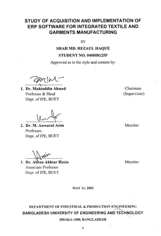 STUDY OF ACQUISITION AND IMPLEMENTATION OF
ERP SOFTWARE FOR INTEGRATED TEXTILE AND
GARMENTS MANUFACTURING
BY
SHAH MD. REZAUL HAQUE
STUDENT NO. 040008125P
Approved as to the style and content by:
~JIfJ-~
', .

1. Dr. Mahiuddin Ahmed
Professor & Head
Dept. afIPE, BUET
2. Dr. M. Anwarul Azim
Professor,
Dept. ofIPE, BUET
3. Dr. Ah an Akhtar Hasin
Associate Professor
Dept. of IPE, BUET
MAY 11, 2003
Chairman
(Supervisor)
Member
Member
DEPARTMENT OF INDUSTRIAL & PRODUCTION ENGINEERING
.~
BANGLADESH UNIVERSITY OF ENGINEERING AND TECHtJ0LOGY
DHAKA-IOOO, BANGLADESH
11
 