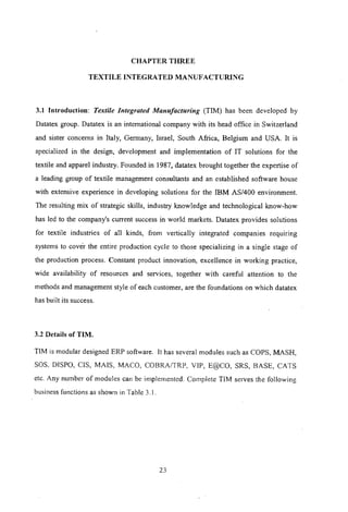 CHAPTER THREE
TEXTILE INTEGRATED MANUFACTURING
3.1 Introduction: Textile Integrated Manufacturing (TIM) has been developed by
Datatex group. Datatex is an international company with its head office in Switzerland
and sister concerns in Italy, Germany, Israel, South Africa, Belgium and USA. It is
specialized in the design, development and implementation of IT solutions for the
textile and apparel industry. Founded in 1987, datatex brought together the expertise of
a leading group of textile management consultants and an established software house
with extensive experience in developing solutions for the IBM AS/400 environment.
The resulting mix of strategic skills, industry knowledge and technological know-how
has led to the company's current success in world markets. Datatex provides solutions
for textile industries of all kinds, from vertically integrated companies requiring
systems to cover the entire production cycle to those specializing in a single stage of
the production process. Constant product innovation, excellence in working practice,
wide availability of resources and services, together with careful attention to the
methods and management style of each customer, are the foundations on which datatex
has built its success.
3.2 Details of TIM.
TIM is modular designed ERP software. It has several modules such as COPS, MASH,
SOS, DISPO, CIS, MAIS, MACO, COBRA/TRP, VIP, E@CO, SRS, BASE, CATS
etc. Any number of modules can be implemented. Complete TIM serves the following
business functions as shown in Table 3.1.
23
 