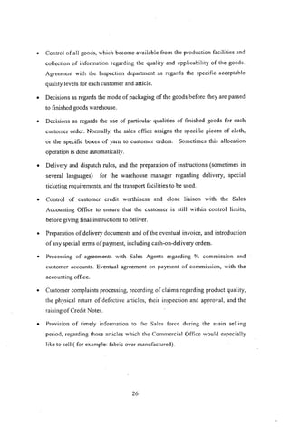 • Control of all goods, which become available from the production facilities and
collection of information regarding the quality and applicability of the goods.
Agreement with the Inspection department as regards the specific acceptable
quality levels for each customer and article.
• Decisions as regards the mode of packaging of the goods before they are passed
to finished goods warehouse.
• Decisions as regards the use of particular qualities of finished goods for each
customer order. Normally, the sales office assigns the specific pieces of cloth,
or the specific boxes of yam to customer orders. Sometimes this allocation
operation is done automatically.
• Delivery and dispatch rules, and the preparation of instructions (sometimes in
several languages) for the warehouse manager regarding delivery, special
ticketing requirements, and the transport facilities to be used.
• Control of customer credit worthiness and close liaison with the Sales
Accounting Office to ensure that the customer is still within control limits,
before giving final instructions to deliver.
• Preparation of delivery documents and of the eventual invoice, and introduction
of any special terms of payment, including cash-on-delivery orders.
• Processing of agreements with Sales Agents regarding % commission and
customer accounts. Eventual agreement on payment of commission, with the
accounting office.
• Customer complaints processing, recording of claims regarding product quality,
the physical return of defective articles, their inspection and approval, and the
raising of Credit Notes.
• Provision of timely information to the Sales force during the mam selling
period, regarding those articles which the Commercial Office would especially
like to sell ( for example: fabric over manufactured).
26
 