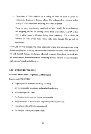 • Preparation of Sales statistics m a variety of forms in order to guide the
Commercial directors in decision taking. The package offers extensive on-line
inquiry of sales, dispatches, invoicing, with totals by period.
• There are many links to other modules from here. MASH for stock allocation
and shipping, D!SPO for creating Dispos from sales orders, COBRA within
VIP to allow order verification during order processing, EDI to allow the
creation of sales orders from remote data entry through PC, as well as
restrictions.
The COPS module manages the entire sales order cycle, from acceptance and entry
through shipping and invoicing. Orders are easily entered into TIM, either manually or
via ED!, tracked through all changes, allocated, released, shipped and invoiced with
full human control, but minimal effort. Processing is quick, efficient and customized to
each company's needs and objectives.
3.2.2 COBRAfTRP MODULE
Function: Sales Order Acceptance And Simulation
Functions ofCOBRAffRP:
-/ Capacity and/or materials feasibility checking.
-/ on-line sales order acceptance and availability checking.
-/ Multi-level product views.
-/ Purchase commitments and comparison to needs .
./" Suggested dates or availability if original request is not feasible .
./" Manual overrides of blocking as required .
./" Focusing on scarce (critical) resources.
27
 