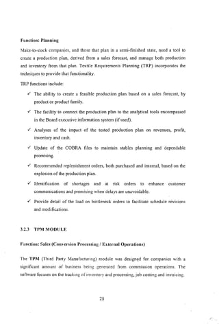 Function: Planning
Make-to-stock companies, and those that plan in a semi-finished state, need a tool to
create a production plan, derived from a sales forecast, and manage both production
and inventory from that plan. Textile Requirements Planning (TRP) incorporates the
techniques to provide that functionality.
TRP functions include:
,( The ability to create a feasible production plan based on a sales forecast, by
product or product family.
,( The facility to connect the production plan to the analytical tools encompassed
in the Board executive information system (if used).
,( Analyses of the impact of the tested production plan on revenues, profit,
inventory and cash.
,( Update of the COBRA files to maintain stables planning and dependable
promlsmg.
,( Recommended replenishment orders, both purchased and internal, based on the
explosion of the production plan.
,( Identification of shortages and at risk orders to enhance customer
communications and promising when delays are unavoidable.
,( Provide detail of the load on bottleneck orders to facilitate schedule revisions
and modifications.
3.2.3 TPM MODULE
Function: Sales (Conversion Processing / External Operations)
The TPM (Third Party Manufacturing) module was design~d for companies with a
significant amount of business being generated from commission operations. The
software focuses on the tracking of inventory and processing, job costing and invoicing.
28
 