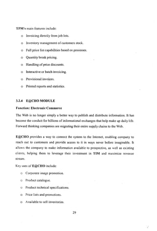 TPM's main features include:
a Invoicing directly from job lots.
a Inventory management of customers stock.
a Full price list capabilities based on processes.
a Quantity break pricing.
a Handling of price discounts.
a Interactive or batch invoicing.
a Provisional invoices.
a Printed reports and statistics.
3.2.4 E@CHO MODULE
Function: Electronic Commerce
The Web is no longer simply a better way to publish and distribute information. It has
become the conduit for billions of informational exchanges that help make up daily life.
Forward thinking companies are migrating their entire supply chains to the Web.
E@CHO provides a way to connect the system to the Internet, enabling company to
reach out to customers and provide access to it in ways never before imaginable. It
allows the company to make information available to prospective, as well as existing
clients, helping them to leverage their investment in TIM and maximize revenue
stream.
Key uses ofE@CHO include:
a Corporate image promotion.
a Product catalogue.
a Product technical specifications.
a Price lists and promotions.
a Available to sell inventories.
29
 