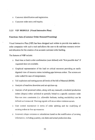 o Customer identification and registration.
o Customer order entry and inquiry.
3.2.5 VIP MODULE (Visual Interactive Plan)
Functions: Sales (Customer Order Demand Promising)
Visual Interactive Plan (VIP) has been designed and written to provide true make-to-
order companies with such a tool and allows the user to do real-time resource review
and allocation for the creation of an accurate customer order backlog.
The features of VIP include:
o Real-time or batch order confirmation (user defined) with "first possible date" if
requested date not available.
o Graphical representation of the load on critical resources providing an easily
digested view of resource status including gaps between orders. The screens are
color coded for ease of interpretation.
o Full explosion and netting across all levels of the bill of Material (BOM).
o Analysis of machine downtime and set-up/clean-up.
o Analysis of all promised orders, along with any manually scheduled production
orders (dispos) either unlinked or partially linked to a specific customer order
Non-run time constraints (i.e. allowable bailouts, tooling availability) can be
defined and measured. Warning signals will occur when violation occurs.
o User control maintained in telms of order splitting and the modifying of
existing orders to free-up resources
o Automatic dispo revisions or calculations based on the modification of existing
infOlmation, including quantity, run dates and actual production data.
30
 
