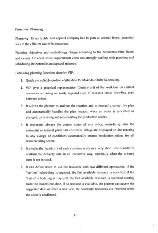 Function: Planning
Planning: Every textile and apparel company has to plan at several levels, essential
way to the efficient use of its resources.
Planning objectives and methodology change according to the considered time frame
and events. However some requirements come out strongly dealing with planning and
scheduling in the textile and apparel industry:
Following planning functions done by VIP:
1. Quick and reliable on-line verification for Make-to- Order Scheduling.
2. VIP gives a graphical representation (Gantt chart) of the workload on critical
resources providing an easily digested view of resource status including gaps
between orders.
3. It allows the planner to analyze the situation and to manually correct the plan
and automatically handles the plan impacts, when an order is cancelled or
changed, by creating and recalculating the production orders.
4. It represents always the current status of any order, considering also the
automatic or manual plant data collection .delays are displayed on-line reacting
to any change of conditions automatically creates production orders for all
manufacturing levels.
5. It checks the feasibility of each customer order in a very short time in order to
confirm the delivery date in an interactive way, especially when the ordered
item is not in stock.
6. It can define when to use the resources with two different approaches: if the
"earliest" scheduling is required, the first available resource is searched; if the
"latest" scheduling is required, the first available resource is searched starting
from the process end date. If no resource is available, the planner can accept the
suggested date or force a new one; the necessary resources are reserved when
the order is confirmed.
31
 