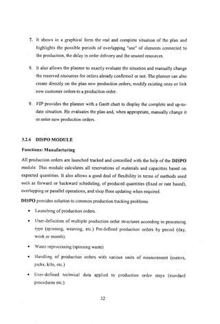 7. It shows in a graphical form the real and complete situation of the plan and
highlights the possible periods of overlapping "use" of elements connected to
the production, the delay in order delivery and the unused resources.
8. It also allows the planner to exactly evaluate the situation and manually change
the reserved resources for orders already confirmed or not. The planner can also
create directly on the plan new production orders, modifY existing ones or link
new customer orders to a production order.
9. VIP provides the planner with a Gantt chart to display the complete and up-to-
date situation. He evaluates the plan and, when appropriate, manually change it
or enter new production orders.
3.2.6 DISPO MODULE
Functions: Manufacturing
All production orders are launched tracked and controlled with the help of the DISPO
module. This module calculates all reservations of materials and capacities based on
expected quantities. It also allows a good deal of flexibility in terms of methods used
such as forward or backward scheduling, of produced quantities (fixed or rate based),
overlapping or parallel operations, and shop floor updating when required.
DISPO provides solution to common production tracking problems.
• Launching of production orders.
• User-definition of multiple production order structures according to processing
type (spinning, weaving, etc.) Pre-defined production orders by period (day,
week or month).
• Waste reprocessing (spinning waste)
• Handling of production orders with vanous units of measurement (meters,
picks, kilo, etc.)
• User-defined technical data applied to production order steps (standard
procedures etc.)
32
 