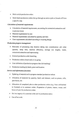 • Multi-article production orders
• Multi-batch production orders that go through an entire cycle or branch off from
a specific step.
Calculation of material requirements
• Calculation of material requirements, accounting for extension/contraction and
in-process losses
• Material requirements by size
• Material requirements calculated by quantity and date
• Yam requirements calculated according to weaving design
Production progress management
• Estimates of processing step duration taking into consideration: job order
quantity, setup time, machine efficiency, average run lengths, waste,
extension/contraction and reprocessing
• External production order launching
• Production orders closed early or on-going
• User-definition of production progress data (lot tracking)
• Production tracking by batch, piece and location.
Service and information functions
• Updating of material and in progress standard production values
• Allocation of materials by quantity, batch and element, such as pieces, rolls,
yam boxes, etc.
• Allocation of completed jobs to other production orders (e.g. from unbleached
to finished) or to customer orders ,Preparation of pieces, beams, warps, and
boxes of yam for production orders
• On-line inquiry of a customer order and its production status
• Use of bar code
33
 
