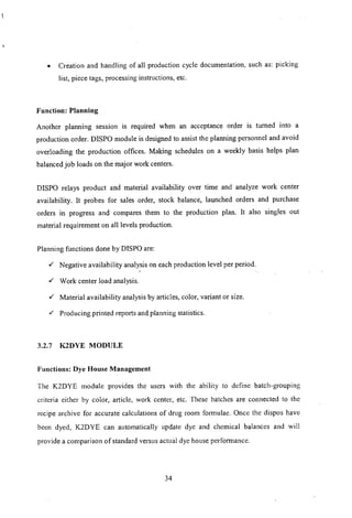 • Creation and handling of all production cycle documentation, such as: picking
list, piece tags, processing instructions, etc.
Function: Planning
Another planning session IS required when an acceptance order is turned into a
production order. DrSPO module is designed to assist the planning personnel and avoid
overloading the production offices. Making schedules on a weekly basis helps plan
balanced job loads on the major work centers.
DISPO relays product and material availability over time and analyze work center
availability. It probes for sales order, stock balance, launched orders and purchase
orders in progress and compares them to the production plan. It also singles out
material requirement on all levels production.
Planning functions done by DISPO are:
,/ Negative availability analysis on each production level per period.
,/ Work center load analysis.
,/ Material availability analysis by articles, color, variant or size.
,/ Producing printed reports and planning statistics.
3.2.7 K2DYE MODULE
Functions: Dye House Management
The K2DYE module provides the users with the ability to define batch-grouping
criteria either by color, article, work center, etc. These batches are connected to the
recipe archive for accurate calculations of drug room formulae. Once the dispos have
been dyed, K2DYE can automatically update dye and chemical balances and will
provide a comparison of standard versus actual dye house perfornlance.
34
 
