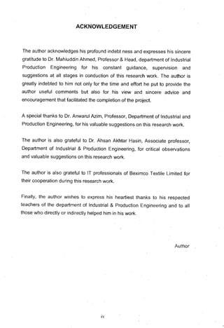 ACKNOWLEDGEMENT
The author acknowledges his profound indebt ness and expresses his sincere
gratitude to Dr. Mahiuddin Ahmed, Professor & Head, department of Industrial
Production Engineering for his constant guidance, supervision and
suggestions at all stages in conduction of this research work. The author is
greatly indebted to him not only for the time and effort he put to provide the
author useful comments but also for his view and sincere advice and
encouragement that facilitated the completion of the project.
A special thanks to Dr. Anwarul Azim, Professor, Department of Industrial and
Production Engineering, for his valuable suggestions on this research work.
The author is also grateful to Dr. Ahsan Akhtar Hasin, Associate professor,
Department of Industrial & Production Engineering, for critical observations
and valuable suggestions on this research work.
The author is also grateful to IT professionals of Beximco Textile Limited for
their cooperation during this research work.
Finally, the author wishes to express his heartiest thanks to his respected
teachers of the department of Industrial & Production Engineering and to all
those who directly or indirectly helped him in his work.
Author
IV
 