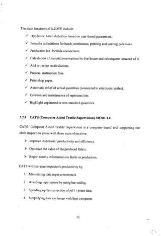 The main functions of K2DYE include:
./ Dye-house batch definition based on user-based parameters .
./ Formula calculations for batch, continuous, printing and coating processes .
./ Production lot -formula connections .
./ Calculation of material reservations by dye-house and subsequent issuance of it.
./ Add or recipe recalculations .
./ Process instruction files.
./ Print shop paper.
./ Automatic relief of actual quantities (connected to electronic scales) .
./ Creation and maintenance of reprocess lots.
./ Highlight unplanned or non-standard quantities.
3.2.8 CATS (Computer Aided Textile Supervision) MODULE
CATS -Computer Aided Textile Supervision is a computer-based tool supporting the
cloth inspection phase with three main objectives:
~ Improve inspectors' productivity and efficiency.
~ Optimize the value of the produced fabric.
~ Report timely information on faults in production.
CATS will increase inspector's productivity by:
I. Minimizing data input at terminals.
2. Avoiding input errors by using bar coding.
3. Speeding up the correction of roll I piece data.
4. Simplifying data exchange with host computer.
35
 