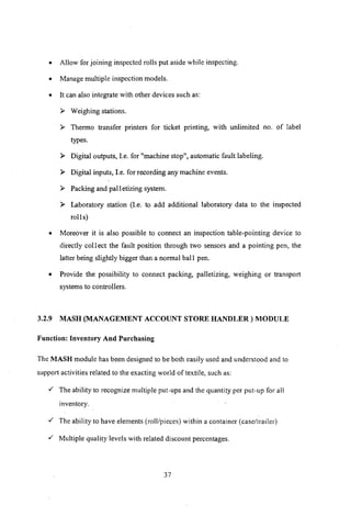 o Allow for joining inspected rolls put aside while inspecting.
o Manage multiple inspection models.
o It can also integrate with other devices such as:
:» Weighing stations.
:» Thermo transfer printers for ticket printing, with unlimited no. of label
types.
:» Digital outputs, I.e. for "machine stop", automatic fault labeling.
:» Digital inputs, I.e. for recording any machine events.
:» Packing and pall etizing system.
:» Laboratory station (I.e. to add additional laboratory data to the inspected
rolls)
o Moreover it is also possible to connect an inspection table-pointing device to
directly coli ect the fault position through two sensors and a pointing pen, the
latter being slightly bigger than a normal ball pen.
o Provide the possibility to connect packing, palletizing, weighing or transport
systems to controllers.
3.2.9 MASH (MANAGEMENT ACCOUNT STORE HANDLER) MODULE
Function: Inventory And Purchasing
The MASH module has been designed to he both easily used and understood and to
support activities related to the exacting world of textile, such as:
,/ The ability to recognize multiple put-ups and the quantity per put-up for all
inventory.
,/ The ability to have elements (roll/pieces) within a container (case/trailer)
,/ Multiple quality levels with related discount percentages.
37
 