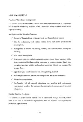 3.2.10 MArS MODULE
Function: Ware house management
The process flows, stored in MArS, are the most seamless representation of a combined
bill of material and routing available today. These flows enable real-time material and
capacity checking.
MArs provides the following functions:
v' Control of the calculation of standard costs and the production process.
v' Files for cost centers, work centers, process flows, work center processes and
consumption.
v' Management of recipes for printing, coating, batch or continuous dyeing and
finishing.
v' Print screen management.
v' Loading of each step including processing times, setup times, resource yields,
losses, extension/shrinkage and/or waste due to process, standard batch size,
operation typology, utilities and auxiliary materials defined and managed by
process flow.
v' Operation types handled: continuous, batch, printing, external.
v' Multiple process flows per item, including frozen, master and alternative.
v' Thermal process charting.
v' Configurable bill of material minimizing the handling and maintenance
requirements based on the secondary key concept and regroupings of technical
inforn1ation.
Standard costing functions:
The information stored in this module helps to define and managc standard product
costs on the basis of raw material requirements, labor and overhead consumptions and
production capacity needs.
39
 