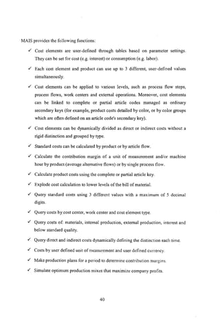 MArs provides the following functions:
.,/ Cost elements are user-defined through tables based on parameter settings.
They can be set for cost (e.g. interest) or consumption (e.g. labor) .
.,/ Each cost element and product can use up to 3 different, user-defined values
simultaneously .
.,/ Cost elements can be applied to various levels, such as process flow steps,
process flows, work centers and external operations. Moreover, cost elements
can be linked to complete or partial article codes managed as ordinary
secondary keys (for example, product costs detailed by color, or by color groups
which are often defined on an article code's secondary key) .
.,/ Cost elements can be dynamically divided as direct or indirect costs without a
rigid distinction and grouped by type.
.,/ Standard costs can be calculated by product or by article flow .
.,/ Calculate the contribution margin of a unit of measurement and/or machine
hour by product (average alternative flows) or by single process flow.
.,/ Calculate product costs using the complete or partial article key.
.,/ Explode cost calculation to lower levels of the bill of material.
.,/ Query standard costs using 3 different values with a maximum of 5 decimal
digits.
.,/ Query costs bycost center, work center and cost element type .
.,/ Query costs of: materials, internal production, external production, interest and
below standard quality .
.,/ Query direct and indirect costs dynamically defining the distinction each time .
.,/ Costs by user defined unit of measurement and user defined currency .
.,/ Make production plans for a period to detem1ine contribution margins .
.,/ Simulate optimum production mixes that maximize company profits.
40
 