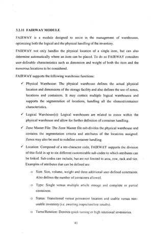 3.2.11 FAIRWAY MODULE
FAIRWAY is a module designed to assist In the management of warehouses,
optimizing both the logical and the physical handling of the inventory.
FAIRWAY not only handles the physical location of a single item, but can also
determine automatically where an item can be placed. To do so FAIRWAY considers
user-definable characteristics such as dimension and weight of both the item and the
numerous locations to be considered.
FAIRWAY supports the following warehouse functions:
,/ Physical Warehouse: The physical warehouse defines the actual physical
location and dimensions of the storage facility and also defines the use of zones,
locations and containers. It may contain multiple logical warehouses and
supports the segmentation of locations, handling all the element/container
characteristics.
,/ Logical Warehouse(s): Logical warehouses are related to zones within the
physical warehouse and allow for further definition of container handling.
,/ Zone Master File: The Zone Master file sub-divides the physical warehouse and
contains the segmentation criteria and attributes of the locations assigned.
Zones may also be used to redefine container handling.
,/ Location: Composed of a ten-character code, FAIRWAY supports the division
of this field in up to six different customizable sub-codes to which attributes can
be linked. Sub-codes can include, but are not limited to area, row, rack and tier.
Examples of attributes that can be defined are:
o Size: Size, volume, weight and three additional user-defined constraints.
Also defines the number of containers allowed.
o Type: Single versus multiple article storage and complete or pa!1ial
containers.
o Status: Transitional versus permanent location and usable versus non-
usable inventory (i.e. awaiting inspection/test results).
o Turns/Rotation: Denotes quick turning or high rotational inventories.
41
 