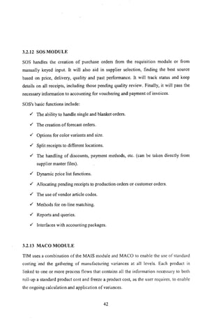 3.2.12 SOS MODULE
SOS handles the creation of purchase orders from the requisition module or from
manually keyed input. It will also aid in supplier selection, finding the best source
based on price, delivery, quality and past performance. It will track status and keep
details on all receipts, including those pending quality review. Finally, it will pass the
necessary information to accounting for vouchering and payment of invoices.
SOS's basic functions include:
,/' The ability to handle single and blanket orders.
,/' The creation of forecast orders.
,/' Options for color variants and size.
,/' Split receipts to different locations.
,/' The handling of discounts, payment methods, etc. (can be taken directly from
supplier master files).
,/' Dynamic price list functions.
,/' Allocating pending receipts to production orders or customer orders.
,/' The use of vendor article codes.
,/' Methods for on-line matching.
,/' Reports and queries.
,/' Interfaces with accounting packages.
3.2.13 MACO MODULE
TIM uses a combination of the MAIS module and MACa to enable the use of standard
costing .and the gathering of manufacturing variances at all levels. Each product is
linked to one or more process flows that contains all the infonnation necessary to both
roll-up a standard product cost and freeze a product cost, as the user requires. to enable
the ongoing calculation and application of variances.
42
 