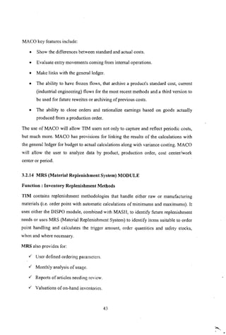 MACa key features include:
• Show the differences between standard and actual costs.
• Evaluate entry movements coming from internal operations.
• Make links with the general ledger.
• The ability to have frozen flows, that archive a product's standard cost, current
(industrial engineering) flows for the most recent methods and a third version to
be used for future rewrites or archiving of previous costs.
• The ability to close orders and rationalize earnings based on goods actually
produced from a production order.
The use of MACa will allow TIM users not only to capture and reflect periodic costs,
but much more. MACa has provisions for linking the results of the calculations with
the general ledger for budget to actual calculations along with variance costing. MACa
will allow the user to analyze data by product, production order, cost center/work
center or period.
3.2.14 MRS (Material Replenishment System) MODULE
Function: Inventory Replenishment Methods
TIM contains replenishment methodologies that handle either raw or manufacturing
materials (i.e. order point with automatic calculations of minimums and maxiinums). It
uses either the DISPO module, combined with MASH, to identify future replenishment
needs or uses MRS (Material Replenishment System) to identify items suitable to order
point handling and calculates the trigger amount, order quantities and safety stocks,
when and where necessary.
MRS also provides for:
./' User defined ordering parameters .
./' Monthly analysis of usage.
./' Reports of articles needing review .
./' Valuations of on-hand inventories.
43
 