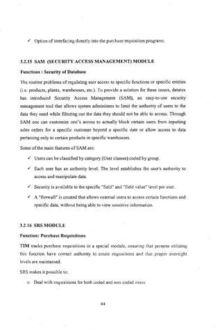v" Option of interfacing directly into the purchase requisition programs.
3.2.15 SAM (SECURITY ACCESS MANAGEMENT) MODULE
Functions: Security of Database
The routine problems ofregulating user access to specific functions or specific entities
(i.e. products, plants, warehouses, etc.). To provide a solution for these issues, datatex
has introduced Security Access Management (SAM), an easy-to-use security
management tool that allows system administers to limit the authority of users to the
data they need while filtering out the data they should not be able to access. Through
SAM one can customize one's access to actually block certain users from inputting
sales orders for a specific customer beyond a specific date or allow access to data
pertaining only to certain products in specific warehouses.
Some of the main features of SAM are:
v" Users can be classified by category (User classes) coded by group.
v" Each user has an authority level. The level establishes the user's authority to
access and manipulate data.
v" Security is available to the specific "field" and "field value" level per user.
v" A "firewall" is created that allows external users to access certain functions and
specific data, without being able to view sensitive information.
3.2.16 SRS MODULE
Function: Purchase Requisitions
TIM tracks purchase requisitions in a special module, ensuring that persons utilizing
this function have correct authority to create requisitions and that proper oversight
levels are maintained.
SRS makes it possible to:
o Deal with requisitions for both coded and non-coded itcms
44
 