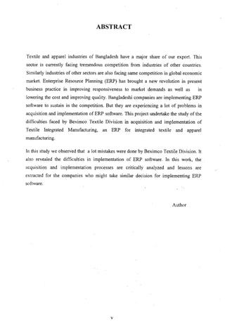 ABSTRACT
Textile and apparel industries of Bangladesh have a maj or share of our export. This
sector is currently facing tremendous competition from industries of other countries.
Similarly industries of other sectors are also facing same competition in global economic
market. Enterprise Resource Planning (ERP) has brought a new revolution in present
business practice in improving responsiveness to market demands as well as III
lowering the cost and improving quality. Bangladeshi companies are implementing ERP
software to sustain in the competition. But they are experiencing a lot of problems in
acquisition and implementation of ERP software. This project undertake the study of the
difficulties faced by Beximco Textile Division in acquisition and implementation of
Textile Integrated Manufacturing, an ERP for integrated textile and apparel
manufacturing.
[n this study we observed that a lot mistakes were done by Beximco Textile Division. It
also revealed the difficulties in implementation of ERP software. In this work, the
acquisition and implementation processes are critically analyzed and lessons are
extracted for the companies who might take similar decision for implementing ERP
software.
Author
v
 