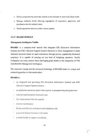 a Define parameters by users that modify screen formats to meet individual needs
a Manage authority levels allowing segregation of requesters, approvers, and
purchasers also by ordered value.
a Track requisition status to create various reports.
3.2.17 BOARD MODULE
Management Intelligence Toolkit
BOARD: is a company-wide module that integrates EIS (Executive Information
System) and DSS ( Decision Support System) functions to allow management to make
informed decisions based on rapid simulations through precise, graphically-illustrated
responses. It is capable of carrying out any kind of budgeting operation. Textile
Companies can today achieve these challenging goals thanks to the integration of TIM
with BOARD-Management Intelligence.
The innovative design and the advanced technology of BOARD make it a unique and
outstanding product on the market place.
BOARD is:
an integrated tool providing EIS (Executive Information System) and DSS
(Decision Support System) features
an application generator system that requires no programming and guarantees
reduced implcmentation times and costs
full indepcndcnce from the supplier
minil113lmaintenance
So fast and efiicient multidimensional database with:
a powerful Rcport Generator with charts
a model builder to support simulations
45
 