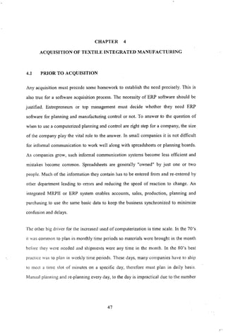 CHAPTER 4
ACQUISITION OF TEXTILE INTEGRATED MANUFACTURING
4.1 PRIOR TO ACQUISITION
Any acquisition must precede some homework to establish the need precisely. This is
also true for a software acquisition process. The necessity of ERP software should be
justified. Entrepreneurs or top management must decide whether they need ERP
software for planning and manufacturing control or not. To answer to the question of
when to use a computerized planning and control are right step for a company, the size
of the company play the vital role to the answer. In small companies it is not difficult
for informal communication to work well along with spreadsheets or planning boards.
As companies grow, such informal communication systems become less efficient and
mistakes become common. Spreadsheets are generally "owned" by just one or two
people. Much of the information they contain has to be entered from and re-entered by
other department leading to errors and reducing the speed of reaction to change. An
integrated MRPII or ERP system enables accounts, sales, production, planning and
purchasing to use the same basic data to keep the business synchronized tb minimize
confusion and delays.
The other big driver for the increased used of computerization is time scale. In the 70's
it was common to plan in monthly time periods so materials were brought in the month
before they were needed and shipments were any time in the month. In the 80's best
practice was 10 plan in weekly time periods. These days, many companies have to ship
to mcet a timc slot of minutes on a specific day, therefore must plan in daily basis.
Manual planning and re-planning every day, to the day is impractical due to the number
47
,...
 