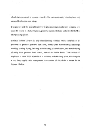 of calculations needed to be done every day. For a computer daily planning is as easy
as monthly planning once set up.
Best practice and the most efficient way to plan manufacturing for any company over
about 50 people is a fully integrated, properly implemented and understood MRPII or
ERP planning system.
Beximco Textile Division is large manufacturing company which compnses of all
processes to produce garments from fiber, namely yam manufacturing (spinning),
weaving, knitting, dyeing, finishing, manufacturing of denim fabric, and manufacturing
of ready made garments from knitted, weaved and denim fabric. Total number of
employees is about 7000. Moreover it is a discrete manufacturing plant, which require
a very long supply chain management. An example of this chain is shown in the
diagram I below.
48
 