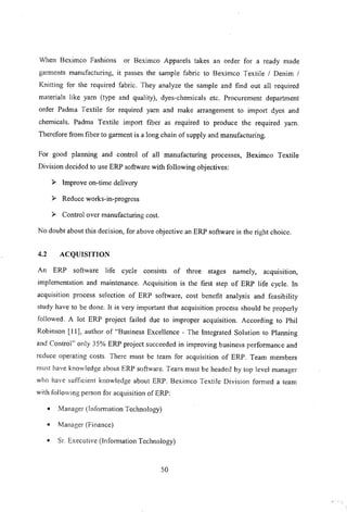 When Beximco Fashions or Beximco Apparels takes an order for a ready made
garments manufacturing, it passes the sample fabric to Beximco Textile / Denim /
Knitting for the required fabric. They analyze the sample and find out all required
materials like yam (type and quality), dyes-chemicals etc. Procurement department
order Padma Textile for required yam and make arrangement to import dyes and
chemicals. Padma Textile import fiber as required to produce the required yam.
Therefore from fiber to garment is a long chain of supply and manufacturing.
For good planning and control of all manufacturing processes, Beximco Textile
Division decided to use ERP software with following objectives:
~ Improve on-time delivery
~ Reduce works-in-progress
~ Control over manufacturing cost.
No doubt about this decision, for above objective an ERP software is the right choice.
4.2 ACQUISITION
An ERP software life cycle consists of three stages namely, acquisition,
implementation and maintenance. Acquisition is the first step of ERP life cycle. In
acquisition process selection of ERP software, cost benefit analysis and feasibility
study have to be done. It is very important that acquisition process should be properly
followed. A lot ERP project failed due to improper acquisition. According to Phil
Robinson [II], author of "Business Excellence - The Integrated Solution to Planning
and Control" only 35% ERP project succeeded in improving business performance and
rcduce operating costs. There must be team for acquisition of ERP. Team members
must have knowledge about ERP software. Team must be headed by top level manager
who have sufficient knowledge about ERP. Beximco Textile Division fomled a team
with following person for acquisition of ERP:
• Manager (lnfomlation Technology)
• Manager (Finance)
• Sr Executive (lnfomlation Technology)
50
 