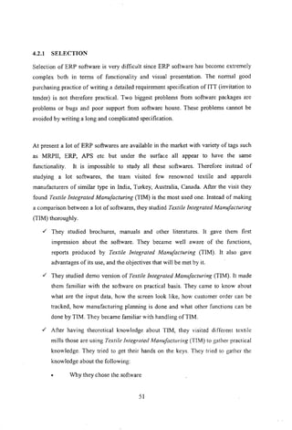 4.2.1 SELECTION
Selection of ERP software is very difficult since ERP software has become extremely
complex both in terms of functionality and visual presentation. The normal good
purchasing practice of writing a detailed requirement specification of ITT (invitation to
tender) is not therefore practical. Two biggest problems from software packages are
problems or bugs and poor support from software house. These problems cannot be
avoided by writing a long and complicated specification.
At present a lot of ERP softwares are available in the market with variety of tags such
as MRPII, ERP, APS etc but under the surface all appear to have the same
functionality. It is impossible to study all these softwares. Therefore instead of
studying a lot softwares, the team visited few renowned textile and apparels
manufacturers of similar type in India, Turkey, Australia, Canada. After the visit they
found Textile Integrated Manufacturing (TIM) is the most used one. Instead of making
a comparison between a lot of softwares, they studied Textile Integrated Manufacturing
(TIM) thoroughly .
./ They studied brochures, manuals and other literatures. It gave them first
impression about the software. They became well aware of the functions,
reports produced by Textile Integrated Manufacturing (TIM). It also gave
advantages of its use, and the objectives that will be met by it.
./ They studied demo version of Textile Integrated Manufacturing (TIM). It made
them familiar with the software on practical basis. They came to know about
what are the input data, how the screen look like, how customer order can be
tracked, how manufacturing planning is done and what other functions can be
done by TIM. They became familiar with handling of TIM .
./ After having theoretical knowledge about TIM, they visited different textile
mills those are using Textile Integrated Manufacturing (TIM) to gather practical
knowledge. They tried to get their hands on the keys. They tried to gather the
knowledge about the following:
• Why they chose the software
51
 