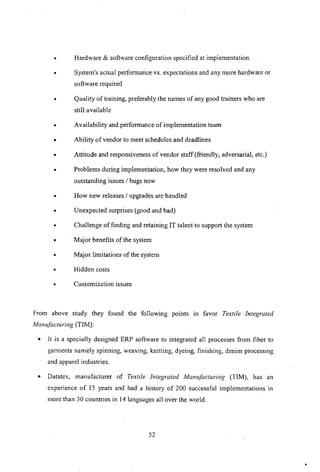 • Hardware & software configuration specified at implementation
• System's actual performance vs. expectations and any more hardware or
software required
• Quality of training, preferably the names of any good trainers who are
still available
• Availability and performance of implementation team
• Ability of vendor to meet schedules and deadlines
• Attitude and responsiveness of vendor staff (friendly, adversarial, etc.)
• Problems during implementation, how they were resolved and any
outstanding issues I bugs now
• How new releases I upgrades are handled
• Unexpected surprises (good and bad)
• Challenge of finding and retaining IT talent to support the system
• Major benefits of the system
• Major limitations of the system
• Hidden costs
• Customization issues
From above study they found the following points In favor Textile Integrated
Manufacturing (TIM):
• It is a specially designed ERP software to integrated all processes from fiber to
gam1ents namely spinning, weaving, knitting, dyeing, finishing, denim processing
and apparel industries.
• Datatex, manufacturer of Textile Integrated Manufacturiilg (TIM), has an
experience of 15 years and had a history of 200 successful implementations in
more than 30 countries in 14 languages all over the world.
52
 