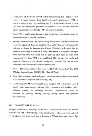 • Many other ERP software support textile manufacturing, but jargons do not
directly fit textile process. Since Textile Integrated Manufacturing (TIM) is
textile oriented package, the vocabulary used in it is familiar to software persons
and other top management personnel of Beximco Textile Division. Therefore
textile business functions done by TIM were easy to understand.
• Since TIM is textile oriented package, they thought that customization would be
easy comparative to other ERP softwares.
• During customization of ERP software many implementers find that the software
does not support all business functions. Then either they have to change the
software or change the business style. Change of business style some time no
possible and change of software is costly. Rahimafroz of Bangladesh changed
their software when they found that the software ERM does not meet their
requirement[12]. Since TIM is an established ERP software for textile and
apparels, Beximco textile division management assumed that risk of non-
compliance with business activities will be much less.
• Cost of TIM is much cheaper than renowned ERP software like SAP R!3, QAD
MfglPro, Intentia Movex, MAPICS, J.D. Edward I World.
• Most of the renowned textile and apparel manufacturers those have implemented
ERP, use Textile Integrated Manufacturing (TIM).
• Textile Integrated Manufacturing (TIM) is a complete ERP software that support
supply chain management, customer order processing and tracking, sales,
planning, inventory and purchasing, marketing, manufacturing, costing, e-
business for spinning, weaving, knitting, dyeing, denim and garments
manufacturing.
4.2.2 COST BENEFIT ANALYSIS
Manager, Information Technology, of Beximco Textile Division made cost benefit
analysis of the ERP software project. In the analysis, rate ofretum was found high and
pay back period was found short. Due to departure of IT head, there was a gap in that
53
 