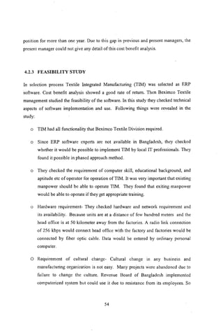 position for more than one year. Due to this gap in previous and present managers, the
present manager could not give any detail of this cost benefit analysis.
4.2.3 FEASIBILITY STUDY
In selection process Textile Integrated Manufacturing (TIM) was selected as ERP
software. Cost benefit analysis showed a good rate of return. Then Beximco Textile
management studied the feasibility of the software. In this study they checked technical
aspects of software implementation and use. Following things were revealed in the
study:
o TIM had all functionality that Beximco Textile Division required.
o Since ERP software experts are not available in Bangladesh, they checked
whether it would be possible to implement TIM by local IT professionals. They
found it possible in phased approach method.
o They checked the requirement of computer skill, educational background, and
aptitude etc of operator for operation of TIM. It was very important that existing
manpower should be able to operate TIM. They found that exiting manpower
would be able to operate if they get appropriate training.
o Hardware requirement- They checked hardware and network requirement and
its availability. Because units are at a distance of few hundred meters and the
head office is at 50 kilometer away from the factories. A radio link connection
of 256 kbps would connect head office with the factory and factories would be
connected by fiber optic cable. Data would be entered by ordinary personal
computer.
o Requirement of cultural change- Cultural change in any business and
manufacturing organization is not easy. Many projects were abandoned due to
failure to change the culture. Revenue Board of Bangladesh implemented
computerized system but could use it due to resistance from its employees. So
54
 