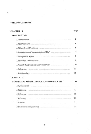 TABLE OF CONTENTS
CHAPTER 1
INTRODUCTION
Page
2.1 Introduction
1.6 Beximco Textile Division .
2.6 Garments manufacturing
2.2 Spinning
2.3 Weaving
2.4 Knitting
2.5 Denim
13
13
13
18
20
21
22
4
6
6
7
8
9
10
1 1
12
............... " ' " , .
1.2 ERP software .
1.3 Growth ofERP software .
1.4 Acquisition and implementation of ERP .
1.5 Bangladesh Aspect .
1.7 Textile Integrated manufacturing (TIM) . .
1.8 Objective . .
19 Methodology .
CHAPTER 2
TEXTILE AND APPAREL MANUFACTURING PROCESS
1.1 Introduction
 