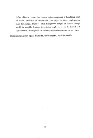 before taking any project that changes culture, acceptance of the change must
be studied. Normally fear of uncertainty, loss of job, etc make employees to
resist the change. Beximco Textile management thought the cultural change
would be possible. Because, the existing employees would be trained and
operate new software system. So resistance to this change would not very hard.
Therefore management opined that the ERP software (TIM) would be feasible.
55
 