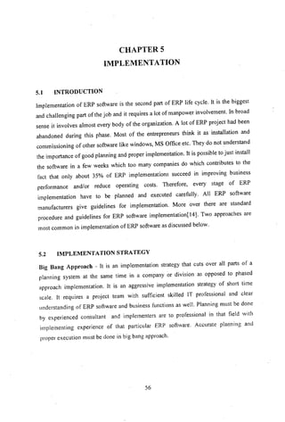 CHAPTERS
IMPLEMENTA nON
5.1 INTRODUCTION
Implementation of ERP software is the second part of ERP life cycle. It is the biggest
and challenging part of the job and it requires a lot of manpower involvement. In broad
sense it involves almost every body of the organization. A lot of ERP project had been
abandoned during this phase. Most of the entrepreneurs think it as installation and
commissioning of other software like windows, MS Office etc. They do not understand
the importance of good planning and proper implementation. It is possible to just install
the software in a few weeks which too many companies do which contributes to the
fact that only about 35% of ERP implementations succeed in improving business
performance and/or reduce operating costs. Therefore, every stage of ERP
implementation have to be planned and executed carefully. All ERP software
manufacturers give guidelines for implementation. More over there are standard
procedure and guidelines for ERP software implementation[14). Two approaches are
most common in implementation of ERP software as discussed below.
5.2 IMPLEMENTATION STRATEGY
Big Bang Approach - It is an implementation strategy that cuts over all parts of a
planning system at the same time in a company or division as opposed to phased
approach implementation. It is an aggressive implementation strategy of short time
scale. It requires a project team with sufficient skilled IT professional and clear
understanding of ERP software and business functions as well. Planning must be done
by experienced consultant and implementers are to professional in that field with
implet'nenting experience of that particular ERP software. Accurate planning and
proper execution must be done in big bang approach.
56
 