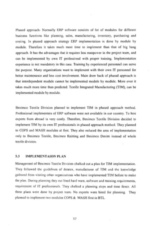 Phased approach- Normally ERP software consists of lot of modules for different
business functions like planning, sales, manufacturing, inventory, purchasing and
costing. In phased approach strategy ERP implementation is done by module by
module. Therefore it takes much more time to implement than that of big bang
approach. It has the advantages that it requires less manpower in the project team, and
can be implemented by own IT professional with proper training. Implementation
experience is not mandatory in this case. Training by experienced personnel can serve
the purpose. Many organizations want to implement with their own IT personnel for
better maintenance and less cost involvement. Main draw back of phased approach is
that interdependent module cannot be implemented module by module. More over it
takes much more time than predicted. Textile Integrated Manufacturing (TIM), can be
implemented module by module.
Beximco Textile Division planned to implement TIM in phased approach method.
Professional implementers of ERP software were not available in our country. To hire
experts from abroad is very costly. Therefore, Beximco Textile Division decided to
implement TIM by its own IT professionals in phased approach method. They planned
to COPS and MASH modules at first. They also reduced the area of implementation
only to Beximco Textile, Beximco Knitting and Beximco Denim instead of whole
textile division.
5.3 IMPLEMENT AION PLAN
Management of Beximco Textile Division chalked out a plan for TIM implementation.
They followed the guidelines of datatex, manufacturer of TIM and the knowledge
gathered from visiting other organizations who have implemented TIM before to make
the plan. During planning they out lined hard ware, software and training requirements,
requirement of IT professionals. They chalked a planning steps and time fence. All
these plans were done by project team. No experts were hired for planning. They
planned to implement two modules COPS & MASH first in BTL.
57
 