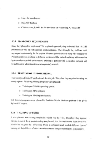 o Linux for email server
o OB2/400 database
o Client Access, Rumba etc for emulation i.e connecting PC with TIM
5.3.3 MANPOWER REQUIREMENT
Since they planned to implement TIM in phased approach, they estimated that 10-12 IT
professionals will be sufficient for implementation. They thought they will not need
any expert continuously for the project. No extra person for data entry will be required.
Present employees working in different sections will be trained and they will enter data
by themselves for their own section. Existing IT persons who looks after network will
be sufficient to administer the new (expanded) network.
5.3.4 TRAINING OF IT PROFESSIONAL
They employed fresh IT professionals for the job. Therefore they required training on
many aspects. Following training programs were planned:
o Training on OS-400 operating system.
o Training on RPG software
o Training on TIM implementation.
All training programs were planned in Beximco Textile Division premise to be given
by hired IT experts.
5.3.5 TRAINING OF USERS
It was planned that exiting employees would run the TIM. Therefore they needed
training to run it. Two weeks training was planned for the users at the floor and it was
planned to be given by own users. Users at different level needed different type of
training, so that all level of users can enter data and can generate reports as necessary.
59
 