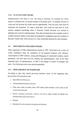 5.3.6 PLANNED TIME FRAME
Implementation time fence is very vital thing in planning. To complete the whole
project in planned time, the project needed to be broken down to smallest division of
work and link between the works must be apprehended. Time for each work must be
estimated and monitored. To make a good plan, time scale for each part of work
requires adequate knowledge about it. Beximco Textile Division was relaxed in
planning time scale for implementation. They did not break down the complete work in
smallest division. Rather in first phase they planned to implement only two modules in
Beximco Textile only. After success of it, they would take decision for other modules.
5.4 IMPLEMENTATION (FIRST PHASE)
After acquisition of TIM, implementation started in 1997. They had to do a series of
works. Installation steps are installation of all required hardware and software,
customization of ERP software, testing and debugging of customized modules, report
generation, real data entry and use, training and implementation. One of the most
important parts of implementation of ERP is the change of culture of manager and
users. The following works were started sequentially:
5.4.1 PROCUREMENT OF HARDWARE
According to plan they started procuring hardware items. At the beginning they
procured the following hard ware:
o One IBM AS-400 server.
o 100 hundred Personal Computers.
o Fiber optic cable, switches, hubs, UTP cables, data switches, LAN cards etc for
Local Area Network.
o Router, Antenna, transmitter, receiver, line driver, radio modem for Radio link
between head office and factory.
o Printers
o Furniture for new personal computers and servers.
60
 