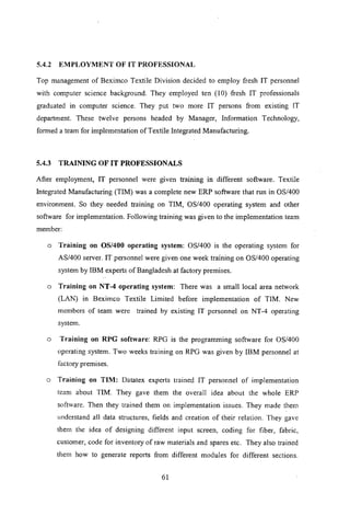 5.4.2 EMPLOYMENT OF IT PROFESSIONAL
Top management of Beximco Textile Division decided to employ fresh IT personnel
with computer science background. They employed ten (10) .fresh IT professionals
graduated in computer science. They put two more IT persons from existing IT
department. These twelve persons headed by Manager, Information Technology,
formed a team for implementation of Textile Integrated Manufacturing.
5.4.3 TRAINING OF IT PROFESSIONALS
After employment, IT personnel were given training In different software. Textile
Integrated Manufacturing (TIM) was a complete new ERP software that run in OS/400
environment. So they needed training on TIM, OS/400 operating system and other
software for implementation. Following training was given to the implementation team
member:
o Training on OS/400 operating system: OS/400 is the operating system for
AS/400 server. IT personnel were given one week training on OS/400 operating
system by IBM experts of Bangladesh at factory premises.
o Training on NT -4 operating system: There was a small local area network
(LAN) in Beximco Textile Limited before implementation of TIM. New
members of team were trained by existing IT personnel on NT-40perating
system.
o Training on RPG software: RPG is the programming software for OS/400
operating system. Two weeks training on RPG was given by IBM personnel at
factory premises.
o Training on TIM: Datatex experts trained IT personnel of implementation
team about TIM. They gave them the overall idea about the whole ERP
software. Then they trained them on implementation issues. They made them
understand all data structures, fields and creation of their relation. They gave
them the idea of designing different input screen, coding for fiber, fabric,
customer, code for inventory of raw materials and spares etc. They also trained
them how to generate reports from different modules for different sections.
61
 