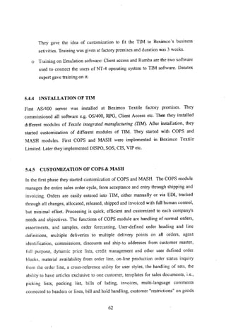 They gave the idea of customization to fit the TIM to Beximco's business
activities. Training was given at factory premises and duration was 3 weeks.
o Training on Emulation software: Client access and Rumba are the two software
used to connect the users of NT -4 operating system to TIM software. Datatex
expert gave training on it.
5.4.4 INSTALLATION OF TIM
First AS/400 server was installed at Beximco Textile factory premises. They
commissioned all software e.g. OS/400, RPG, Client Access etc. Then they installed
different modules of Textile integrated manufacturing (TIM). After installation, they
started customization of different modules of TIM. They started with COPS and
MASH modules. First COPS and MASH were implemented in Beximco Textile
Limited. Later they implemented DISPO, SOS, CIS, VIP etc.
5.4.5 CUSTOMIZATION OF COPS & MASH
In the first phase they started customization of COPS and MASH. The COPS module
manages the entire sales order cycle, from acceptance and entry through shipping and
invoicing. Orders are easily entered into TIM, either manually or via EDI, tracked
through all changes, allocated, released, shipped and invoiced with full human control,
but minimal effort. Processing is quick, efficient and customized to each company's
needs and objectives. The functions of COPS module are handling of normal orders,
assortments, and samples, order forecasting, User-defined order heading and line
definitions, multiple deliveries' to multiple delivery points on all orders, agent
identillcation, commissions, discounts and ship-to addresses from customer master,
full purpose, dynamic price lists, credit management and other user defined order
blocks, material availability from order line, on-line production order status inquiry
b-om the order line, a cross-reference utility for user styles, the handling of sets, the
ability to have articles exclusive to one customer, templates for sales documents, i.e.,
picking lists, packing Jist, bills of lading, invoices, multi-language comments
connected to headers or lines, bill and hold handling, customer "restrictions" on goods
62
 