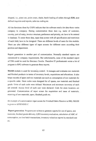 shipped, i.e., piece cut, point count, shade, batch loading of orders through EDI, user
defined inquiries and reports, sales tax coding etc.
All the functions done by COPS indicate that the software need a lot data those varies
company to company. During customization these data e.g. name of customer,
country, port of entry, invoice structure, preference and priority, etc have to be entered
in database. To enter these data, input data screen with all specification and restriction
of each field, have to be designed. There are different levels of users for this module.
There are also different types of input screens for different users according -their
position and department.
Report generation IS another part of customization. Normally standard reports are
customized to company requirements. But unfortunately, none of the standard report
of TIM could be used for Beximco Textile. Therefore IT professionals wrote a lot of
program in RPG software to generate these reports.
MASH module is used for inventory control. It manages and evaluates raw materials
and finished products in terms of inventory levels, requisitions and allocations. It also
keeps records of spare and raw materials use such as consumption of raw materials for
a specific order. Store codes were designed for all spares, raw materials and finished
goods. Units of each code were defined. Maximum and minimum inventory of each
are entered. Access level of each user were declared. Code for store locations are
generated. Customization of input screen for requisition and issue of materials,
receiving of raw materials, spare, finished goods etc.
An example of customization input screen for Finished Fabric Receive in BKL MASH
is given in APPENDIX C
Report generation: Programs are written to generate reports for use of spareS, raw
materials, finished goods delivery, LIFO inventory evaluation, calculation of ABC of
consumption, on-line batch transactions, inventory valuation reports by standard cost
etc.
63
 