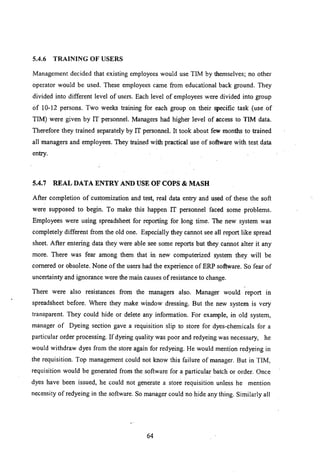 5.4.6 TRAINING OF USERS
Management decided that existing employees would use TIM by themselves; no other
operator would be used. These employees came from educational back ground. They
divided into different level of users. Each level of employees were divided into group
of 10-12 persons. Two weeks training for each group on their specific task (use of
TIM) were given by IT personnel. Managers had higher level of access to TIM data.
Therefore they trained separately by IT personnel. It took about few months to trained
all managers and employees. They trained with practical use of software with test data
entry.
5.4.7 REAL DATA ENTRY AND USE OF COPS & MASH
After completion of customization and test, real data entry and used of these the soft
were supposed to begin. To make this happen IT personnel faced some problems.
Employees were using spreadsheet for reporting for long time. The new system was
completely different from the old one. Especially they cannot see all report like spread
sheet. After entering data they were able see some reports but they cannot alter it any
more. There was fear among them that in new computerized system they will be
cornered or obsolete. None of the users had the experience of ERP software. So fear of
uncertainty and ignorance were the main causes of resistance to change.
There were also resistances from the managers also. Manager would report in
spreadsheet before. Where they make window dressing. But the new system is very
transparent. They could hide or delete any information. For example, in old system,
manager of Dyeing section gave a requisition slip to store for dyes-chemicals for a
particular order processing. If dyeing quality was poor and redyeing was necessary, he
would withdraw dyes from the store again for redyeing. He would mention redyeing in
the requisition. Top management could not know this failure of manager. But in TIM,
requisition would be generated from the software for a particular batch or order. Once
dyes have been issued, he could not generate a store requisition unless he mention
necessity of redyeing in the software. So manager could no hide any thing. Similarly all
64
 