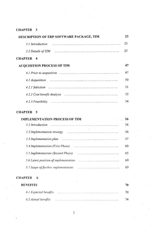 CHAPTER 3
DESCRIPTION OF ERP SOFTWARE PACKAGE, TIM
3.1 Introduction
3.2 Details of TIM
CHAPTER 4
ACQUISITION PROCESS OF TIM
4.1 Prior to acquisition .
4.2 Acquisition
4.2.1 Selection
4.2.2 Cost benefit Analysis .
4.2.3 Feasibility .
CHAPTER 5
IMPLEMENTATION PROCESS OF TIM
5.1 Introduction .
5.2 Implementation strategy .
5.3 Implementation plan .
5.4 Implementation (First Phase) .
. 5.5 Implementation (Second Phase) .
5.6 Latest position of implementation
5.7 Scope offurther implementation
CHAPTER 6
BENEFITS
6.1 Expected benefits
6.2 Actual benefits
2
23
23
23
47
47
50
51
53
54
56
56 .
56
57
60
65
69
69
70
70
74
 