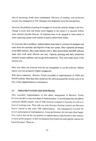 data of processing, break down maintenance, efficiency of machine, true production
became very transparent in TIM. Managers were frightened about this transparency.
However, the problem of getting all managers to accept the need for change is not new.
Change is never easy and almost never happens to the extent it is required without
some external stimulus because all functions have to be changed to some extent to
make a planning system work and this is hard to achieve from within.
To overcome above problems, implementation team tried to convince all managers and
users about the necessity and objective of the new system. They explained advantages
of the ERP software. They made familiar with it. They showed them that ERP software
make their work more efficient and easy. Capacity planning and daily production
schedule became optimum and can get more production. They were made aware of the
benefits of it.
More over there was pressure from the top management to use the software. Manual
reports were not accepted to higher management.
With above endeavors, Beximco Textile succeeded in implementation of COPS and
MASH modules. Real data entry started and the software passed the second cycle of its
life i.e from implementation to maintenance.
5.5 IMPLEMENTATION (SECOND PHASE)
After successful implementation of first phase, management of Beximco Textile
Division decided to start next phase of implementation. In second phase they decided to
implement DISPO module. Area of TIM would be increased in functions as well as in
physical coverage area. They took two units Beximco Knitting Limited and Beximco
Denim Limited to take under TIM implementation. Top management reviewed the
overall performance of implementation. Actual performance did not make them happy.
They tried to find out the real problem in implementation and planned to take measure
to speed up the progress. In their investigation they found out some specific reasons for
bad performance. These are:
65
 