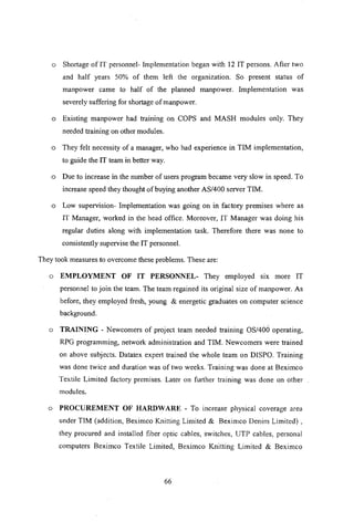o Shortage of IT personnel- Implementation began with 12 IT persons. After two
and half years 50% of them left the organization. So present status of
manpower came to half of the planned manpower. Implementation was
severely suffering for shortage of manpower.
o Existing manpower had training on COPS and MASH modules only. They
needed training on other modules.
o They felt necessity of a manager, who had experience in TIM implementation,
to guide the IT team in better way.
o Due to increase in the number of users program became very slow in speed. To
increase speed they thought of buying another AS/400 server TIM.
o Low supervision- Implementation was going on in factory premises where as
IT Manager, worked in the head office. Moreover, IT Manager was doing his
regular duties along with implementation task. Therefore there was none to
consistently supervise the IT personnel.
They took measures to overcome these problems. These are:
o EMPLOYMENT OF IT PERSONNEL- They employed SIX more IT
personnel to join the team. The team regained its original size of manpower. As
before, they employed fresh, young & energetic graduates on computer science
background.
o TRAINING - Newcomers of project team needed training OS/400 operating,
RPG programming, network administration and TIM. Newcomers were trained
on above subjects. Datatex expert trained the whole team on DISPO. Training
was done twice and duration was of two weeks. Training was done at Beximco
Textile Limited factory premises. Later on further training was done on other
modules.
o PROCUREMENT OF HARDWARE - To Increase physical coverage area
under TIM (addition, Beximco Knitting Limited & Beximco Denim Limited) ,
they procured and installed fiber optic cables, switches, UTP cables, personal
computers Beximco Textile Limited, Beximco Knitting Limited & Beximco
66
 