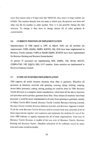 since they cannot entry a 9-digit code like 500101102, they enter a 6-digit number say
kS0020. This number directly does not mean in which year, the process was done and
what was the lot number or order number. Now it is not possible change the data
structure. To change it they have to change almost all of other program &
customization.
5.6 CURRENT POSITION OF IMPLEMENTATION
Implementation of TIM started is 1997. In March 2003, not all modules are
implemented. COPS, MASH, DISPO, K2DYE, SIS, SOS have been implemented in
Beximco Textile Limited, COPS & MASH DISPO, KYDYE have been implemented
for Beximco Knitting and Beximco Denim limited.
At present IT personnel are implementing SOS, DISPO, CIS, MAIS, MACO,
COBRAlTRP, VIP, E@CO, SRS, CAT modules. Some modules are implemented in
Beximco Fashions Limited.
5.7 SCOPE OF FURTHER IMPLEMENTATION
TIM supports all textile business functions from fiber to garments. Therefore all
processes & functions involved with spinning, weaving, dying, knitting, warping,
denim fabric processes, cutting, sewing, packing etc could be done by TIM: Beximco
Textile Division is a complete textile manufacturer, which have all the above functions
and processes and to produce garments from fiber. Since almost all modules have been
procured, it could be easily implemented in all units from spinning to garments, namely
in Padma Textile Mills limited, Beximco Textile Limited, Beximco Knitting Limited,
Beximco Denim Limited, Beximco Fashions Limited, and Beximco Apparels Limited.
To do the work Beximco Textile Division need to connect local area networks of all of
these organizations together and customize and implement the modules. for rest of the
units. 'ERP software is equally important for all of these organizations. Turn over of
Beximco Textile Division is double of the tum over of Beximco Textile, Beximco
Knitting and Beximco Denim. Therefore utilization of the software would be much
more and return would be double.
69
 