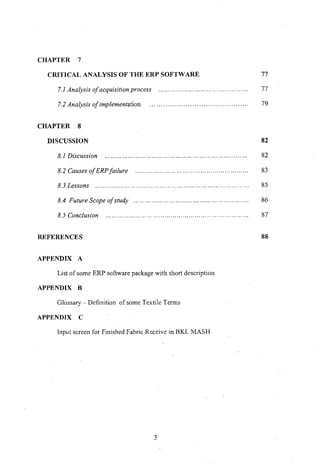CHAPTER 7
CRITICAL ANALYSIS OF THE ERP SOFTWARE
7.1 Analysis of acquisition process .
7.2 Analysis of implementation .
CHAPTER 8
DISCUSSION
8.1 Discussion
8.2 Causes ofERP failure .
8.3 Lessons .
8.4 Future Scope of study .
8.5 Conclusion
REFERENCES
APPENDIX A
List of some ERP software package with short description
APPENDIX B
Glossary - Definition of some Textile Terms
APPENDIX C
Input screen for Finished Fabric Receive in BKL MASH
3
77
77
79
82
82
83
85
86
87
88
 