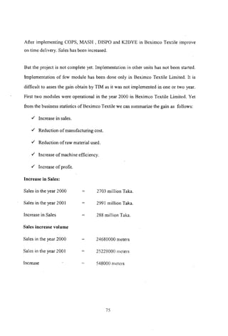 After implementing COPS, MASH, DISPO and K2DYE in Beximco Textile improve
on time delivery. Sales has been increased.
But the project is not complete yet. Implementation in other units has not been started.
Implementation of few module has been done only in Beximco Textile Limited. It is
difficult to asses the gain obtain by TIM as it was not implemented in one or two year.
First two modules were operational in the year 2000 in Beximco Textile Limited. Yet
from the business statistics of Beximco Textile we can summarize the gain as follows:
'" Increase in sales.
'" Reduction of manufacturing cost.
'" Reduction of raw material used.
'" Increase of machine efficiency.
'" Increase of profit.
Increase in Sales:
Sales in the year 2000
Sales in the year 200 I
Increase in Sales
Sales increase volume
Sales in the year 2000
Sales in the year 2001
Increase
=
2703 million Taka.
2991 million Taka.
288 million Taka.
24680000 meters
25228000 meters
548000 meters
75
 
