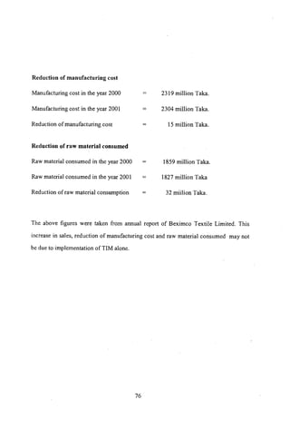 Reduction of manufacturing cost
Manufacturing cost in the year 2000
Manufacturing cost in the year 200 I
Reduction of manufacturing cost
Reduction of raw material consumed
Raw material consumed in the year 2000
Raw material consumed in the year 2001
Reduction of raw material consumption
=
=
=
2319 million Taka.
2304 million Taka.
15 million Taka.
1859 million Taka.
1827 million Taka
32 miilion Taka.
The above figures were taken from annual report of Beximco Textile Limited. This
increase in sales, reduction of manufacturing cost and raw material consumed may not
be due to implementation of TIM alone.
76
 